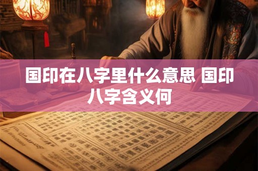 国印在八字里什么意思 国印八字含义何 国印在八字里什么意思 国印八字含义何