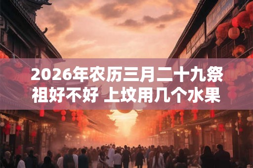 2026年农历三月二十九祭祖好不好 上坟用几个水果