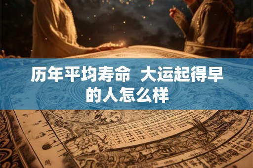 历年平均寿命 大运起得早的人怎么样 历年平均寿命 大运起得早的人怎么样