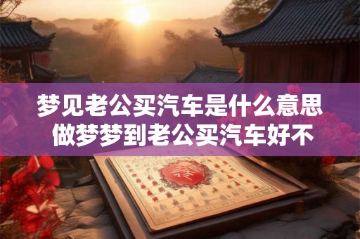 梦见老公买汽车是什么意思 做梦梦到老公买汽车好不好 梦见老公买汽车是什么意思 做梦梦到老公买汽车好不好