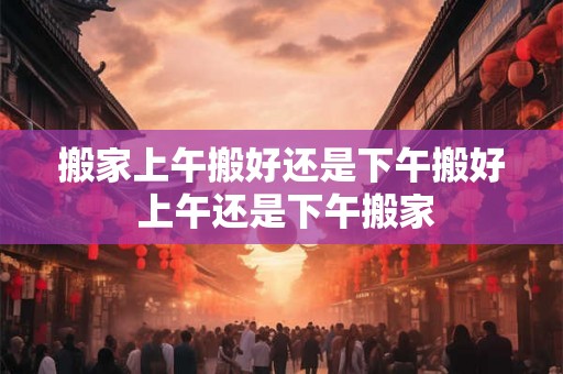 搬家上午搬好还是下午搬好 上午还是下午搬家