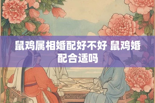 鼠鸡属相婚配好不好 鼠鸡婚配合适吗