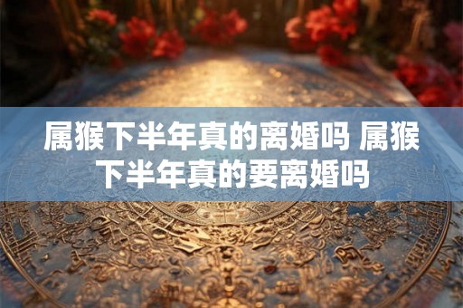 属猴下半年真的离婚吗 属猴下半年真的要离婚吗