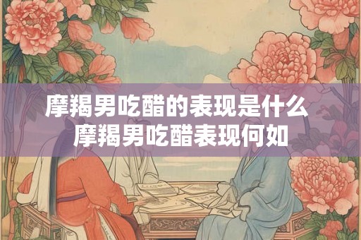 摩羯男吃醋的表现是什么 摩羯男吃醋表现何如