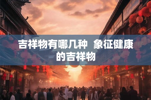 吉祥物有哪几种 象征健康的吉祥物 吉祥物有哪几种 象征健康的吉祥物
