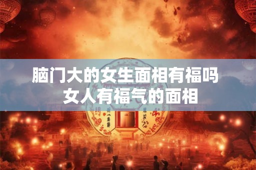 脑门大的女生面相有福吗 女人有福气的面相 脑门大的女生面相有福吗 女人有福气的面相