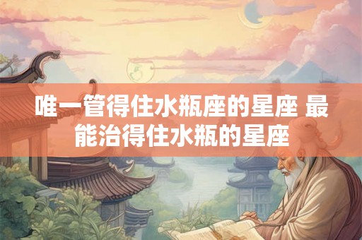 唯一管得住水瓶座的星座 最能治得住水瓶的星座