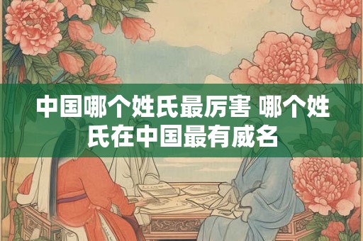 中国哪个姓氏最厉害 哪个姓氏在中国最有威名 中国哪个姓氏最厉害 哪个姓氏在中国最有威名