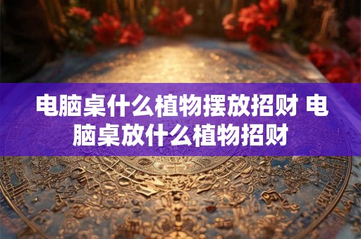 电脑桌什么植物摆放招财 电脑桌放什么植物招财