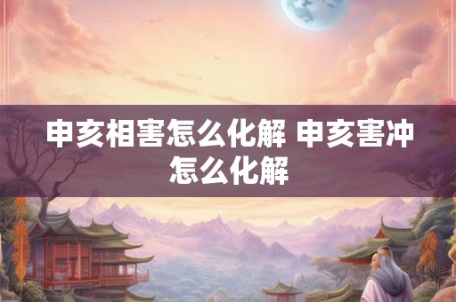 申亥相害怎么化解 申亥害冲怎么化解