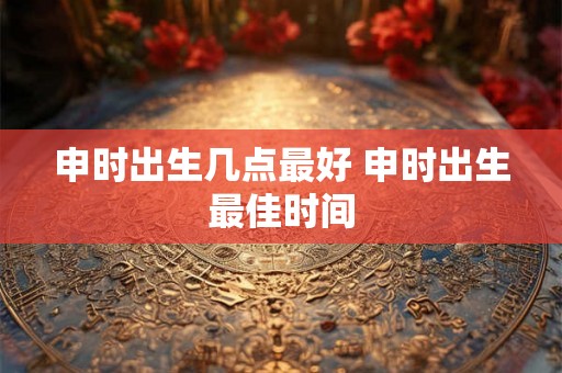 申时出生几点最好 申时出生最佳时间