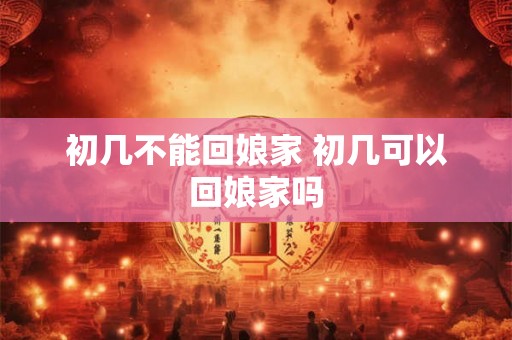 初几不能回娘家 初几可以回娘家吗 初几不能回娘家 初几可以回娘家吗