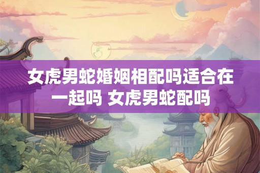 女虎男蛇婚姻相配吗适合在一起吗 女虎男蛇配吗 女虎男蛇婚姻相配吗适合在一起吗 女虎男蛇配吗