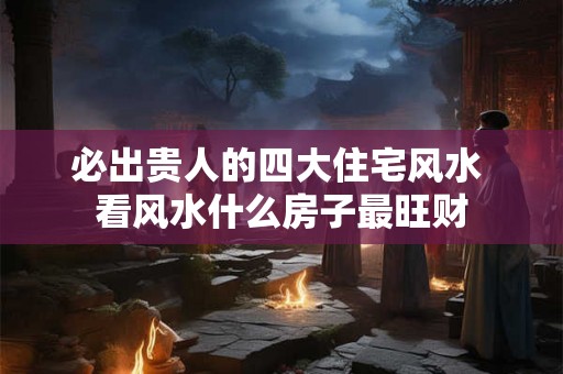 必出贵人的四大住宅风水 看风水什么房子最旺财 必出贵人的四大住宅风水 看风水什么房子最旺财