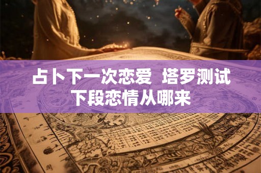 占卜下一次恋爱  塔罗测试下段恋情从哪来