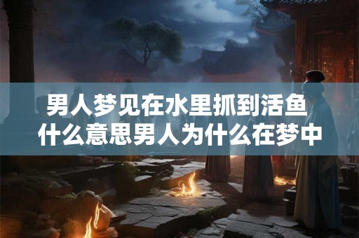 男人梦见在水里抓到活鱼 什么意思男人为什么在梦中抓到活鱼并呈现在水里 男人梦见在水里抓到活鱼 什么意思男人为什么在梦中抓到活鱼并呈现在水里
