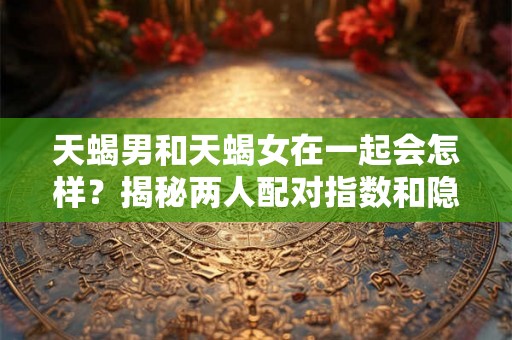 天蝎男和天蝎女在一起会怎样？揭秘两人配对指数和隐藏的秘密