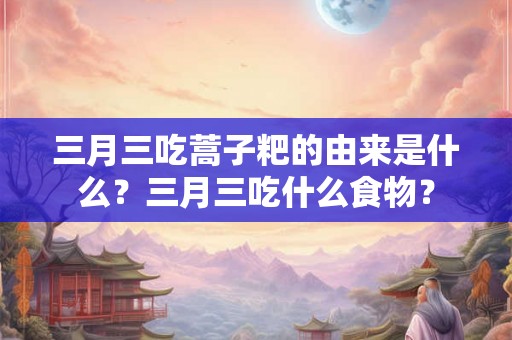 三月三吃蒿子粑的由来是什么？三月三吃什么食物？