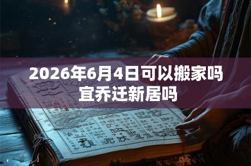 2026年6月4日可以搬家吗 宜乔迁新居吗