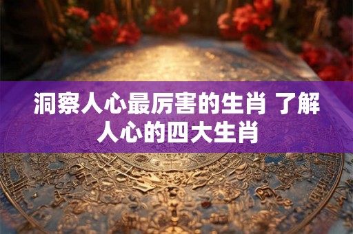 洞察人心最厉害的生肖 了解人心的四大生肖