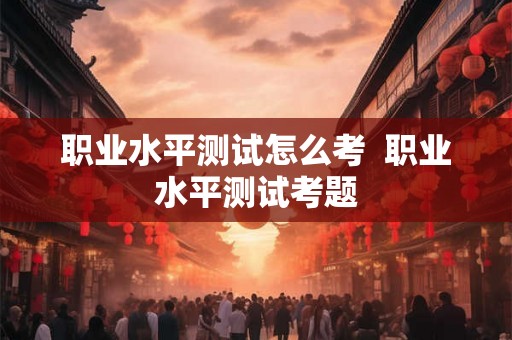 职业水平测试怎么考  职业水平测试考题