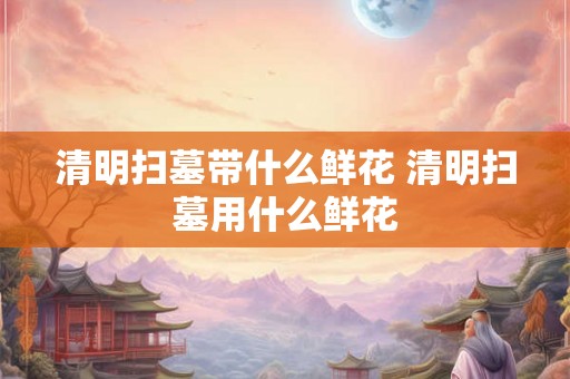 清明扫墓带什么鲜花 清明扫墓用什么鲜花
