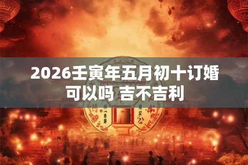 2026壬寅年五月初十订婚可以吗 吉不吉利 2026壬寅年五月初十订婚可以吗 吉不吉利