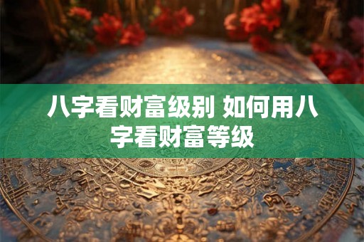 八字看财富级别 如何用八字看财富等级