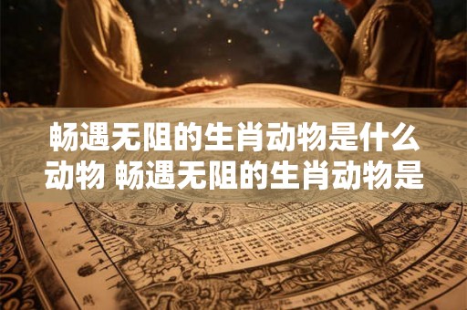 畅遇无阻的生肖动物是什么动物 畅遇无阻的生肖动物是什么动物呢