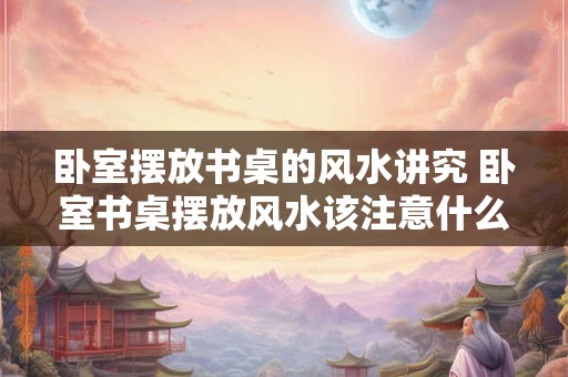 卧室摆放书桌的风水讲究 卧室书桌摆放风水该注意什么