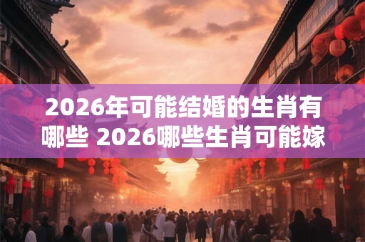 2026年可能结婚的生肖有哪些 2026哪些生肖可能嫁娶 2026年可能结婚的生肖有哪些 2026哪些生肖可能嫁娶