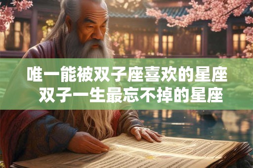 唯一能被双子座喜欢的星座  双子一生最忘不掉的星座