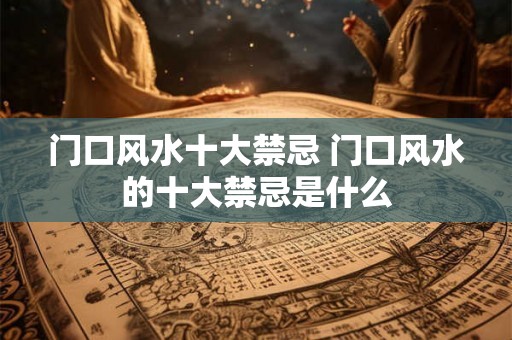 门口风水十大禁忌 门口风水的十大禁忌是什么