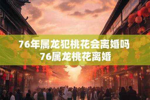 76年属龙犯桃花会离婚吗 76属龙桃花离婚