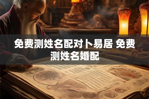 免费测姓名配对卜易居 免费测姓名婚配 免费测姓名配对卜易居 免费测姓名婚配