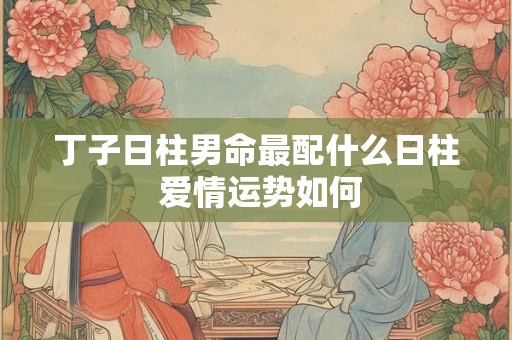 丁子日柱男命最配什么日柱 爱情运势如何