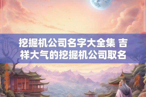 挖掘机公司名字大全集 吉祥大气的挖掘机公司取名 挖掘机公司名字大全集 吉祥大气的挖掘机公司取名