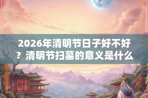 2026年清明节日子好不好？清明节扫墓的意义是什么？