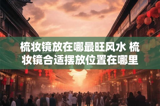 梳妆镜放在哪最旺风水 梳妆镜合适摆放位置在哪里