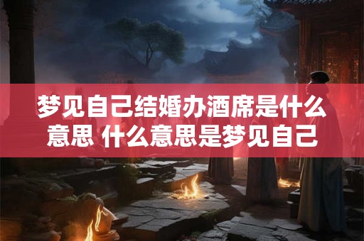 梦见自己结婚办酒席是什么意思 什么意思是梦见自己结婚并办酒席