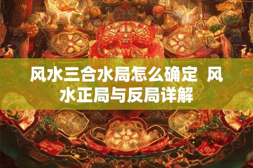 风水三合水局怎么确定  风水正局与反局详解
