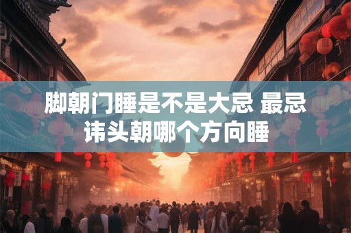 脚朝门睡是不是大忌 最忌讳头朝哪个方向睡