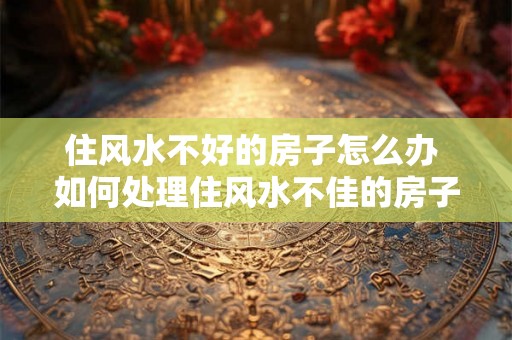 住风水不好的房子怎么办 如何处理住风水不佳的房子