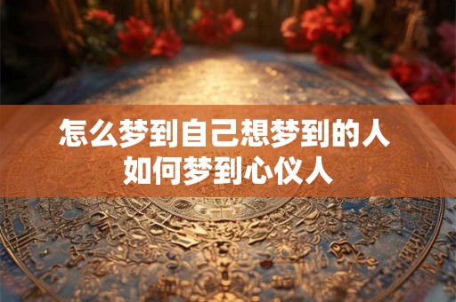 怎么梦到自己想梦到的人 如何梦到心仪人 怎么梦到自己想梦到的人 如何梦到心仪人