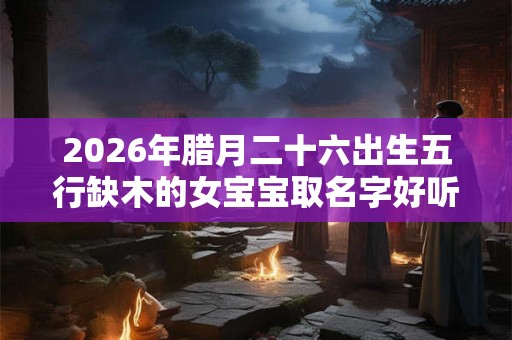 2026年腊月二十六出生五行缺木的女宝宝取名字好听的