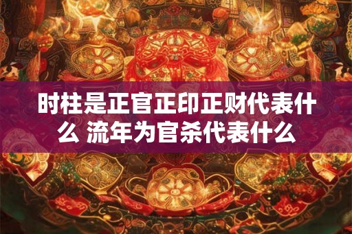 时柱是正官正印正财代表什么 流年为官杀代表什么
