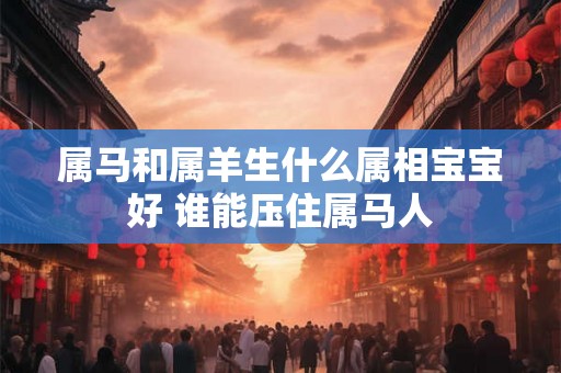 属马和属羊生什么属相宝宝好 谁能压住属马人
