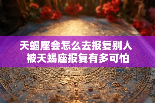 天蝎座会怎么去报复别人 被天蝎座报复有多可怕 天蝎座会怎么去报复别人 被天蝎座报复有多可怕