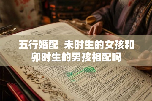 五行婚配  未时生的女孩和卯时生的男孩相配吗