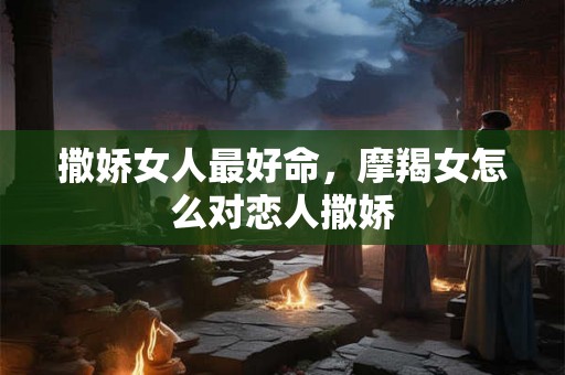 撒娇女人最好命，摩羯女怎么对恋人撒娇